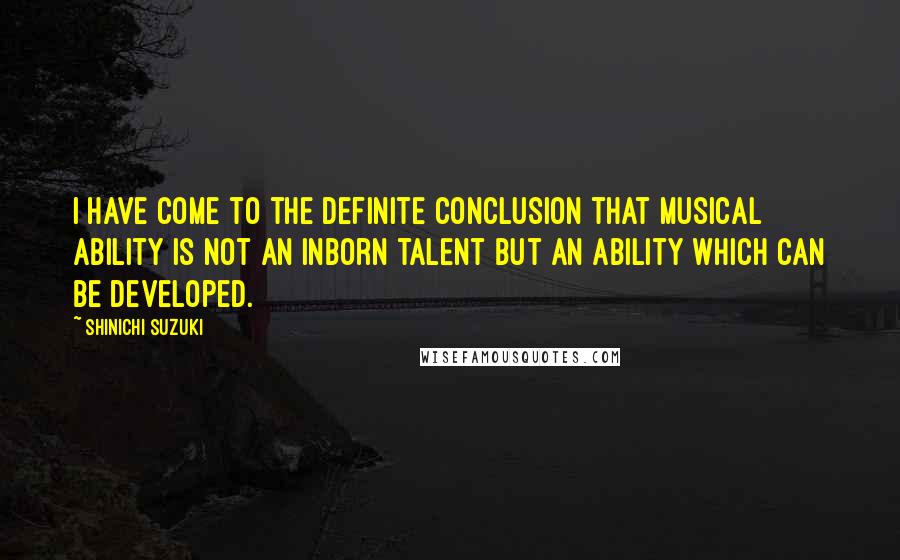 Shinichi Suzuki Quotes: I have come to the definite conclusion that musical ability is not an inborn talent but an ability which can be developed.