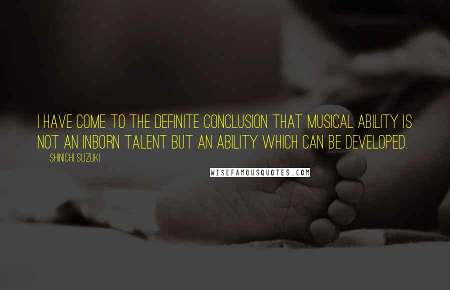 Shinichi Suzuki Quotes: I have come to the definite conclusion that musical ability is not an inborn talent but an ability which can be developed.