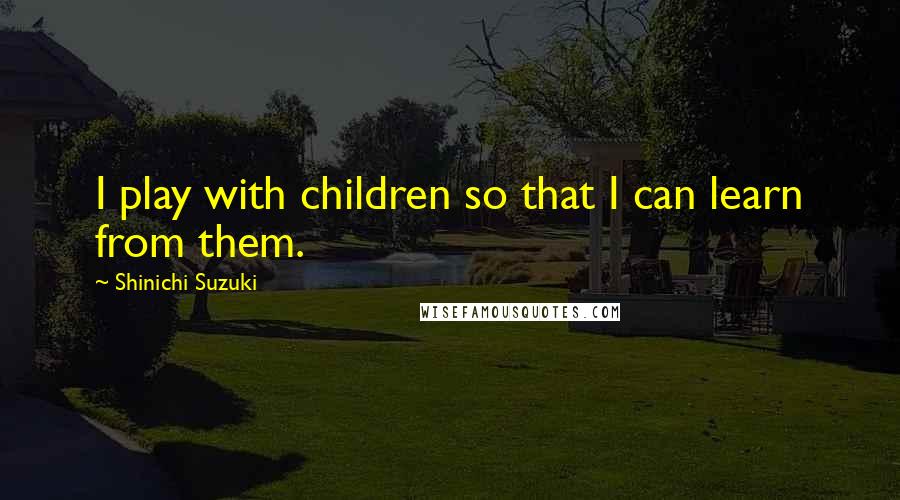 Shinichi Suzuki Quotes: I play with children so that I can learn from them.