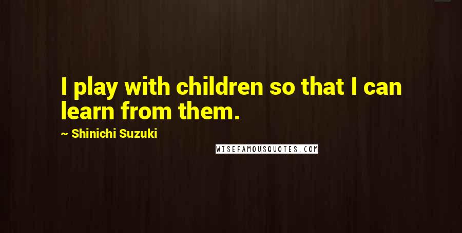 Shinichi Suzuki Quotes: I play with children so that I can learn from them.