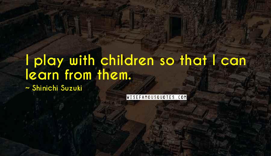 Shinichi Suzuki Quotes: I play with children so that I can learn from them.