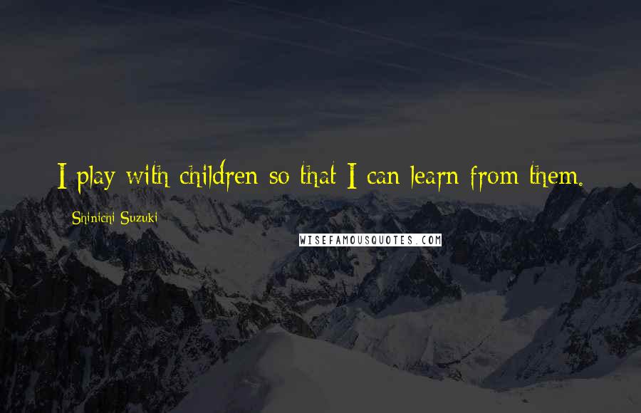 Shinichi Suzuki Quotes: I play with children so that I can learn from them.