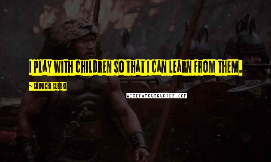 Shinichi Suzuki Quotes: I play with children so that I can learn from them.