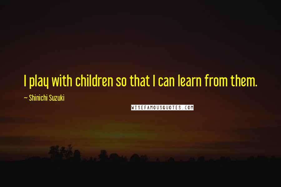 Shinichi Suzuki Quotes: I play with children so that I can learn from them.