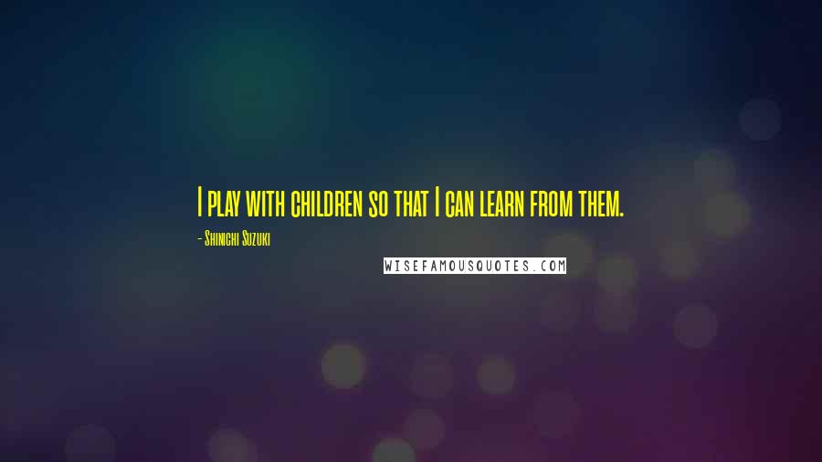 Shinichi Suzuki Quotes: I play with children so that I can learn from them.