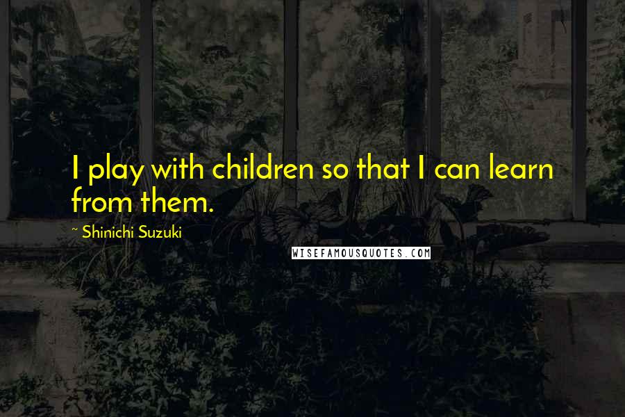 Shinichi Suzuki Quotes: I play with children so that I can learn from them.