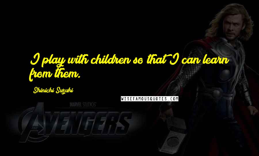 Shinichi Suzuki Quotes: I play with children so that I can learn from them.