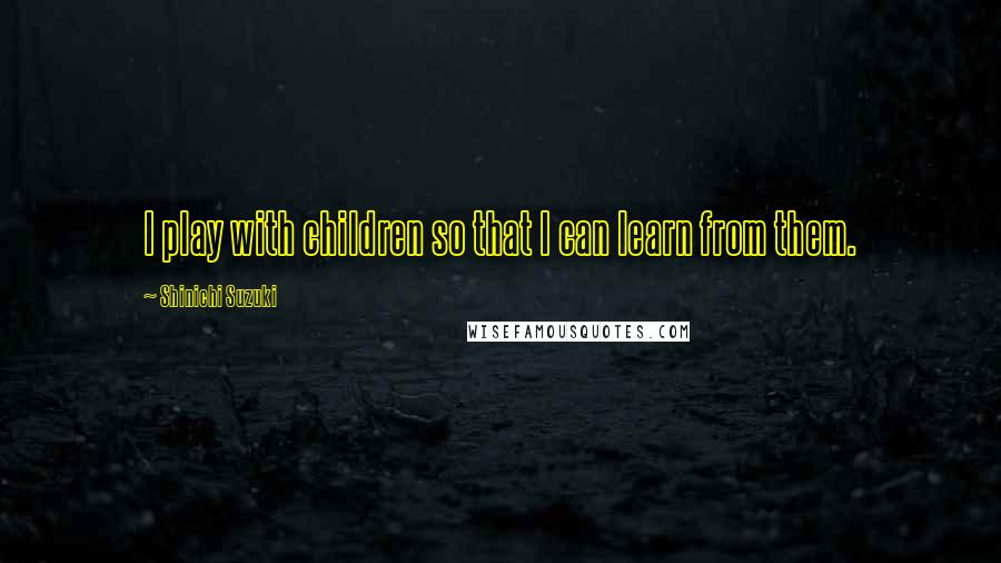 Shinichi Suzuki Quotes: I play with children so that I can learn from them.