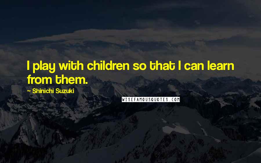 Shinichi Suzuki Quotes: I play with children so that I can learn from them.