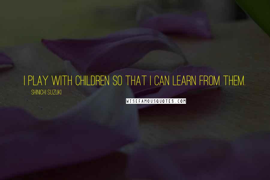 Shinichi Suzuki Quotes: I play with children so that I can learn from them.