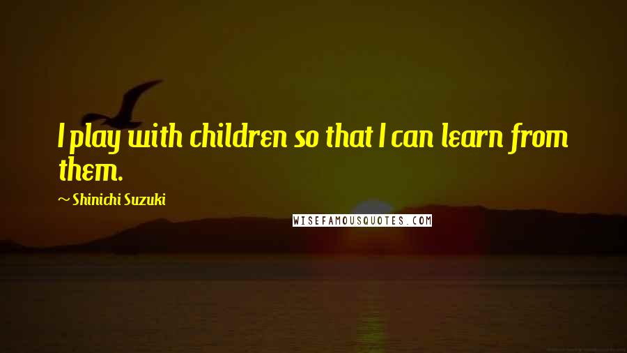 Shinichi Suzuki Quotes: I play with children so that I can learn from them.