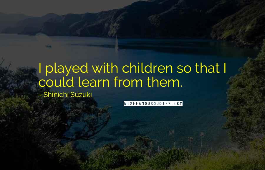 Shinichi Suzuki Quotes: I played with children so that I could learn from them.