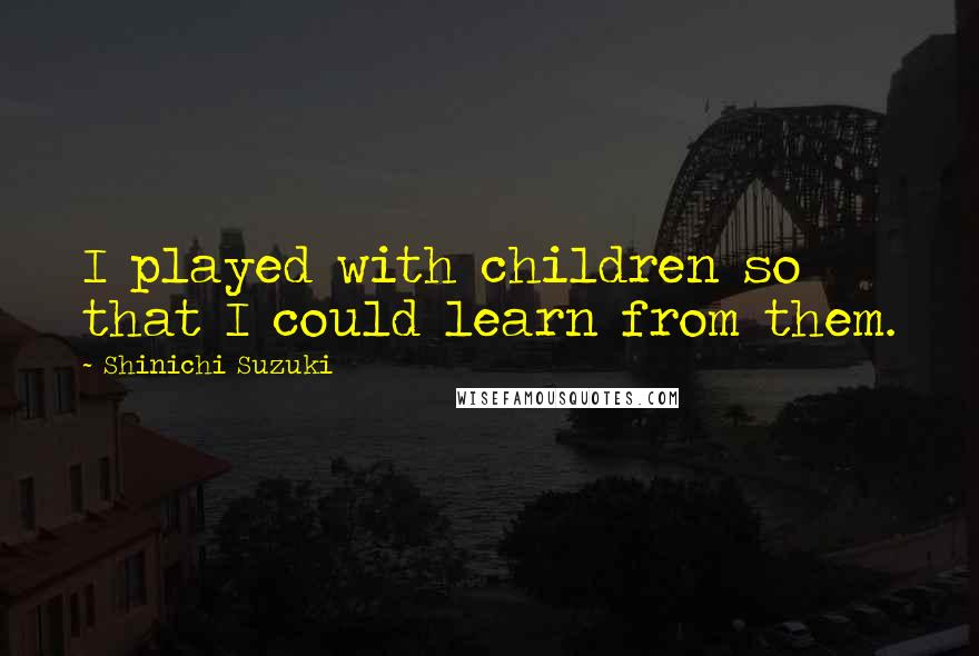 Shinichi Suzuki Quotes: I played with children so that I could learn from them.