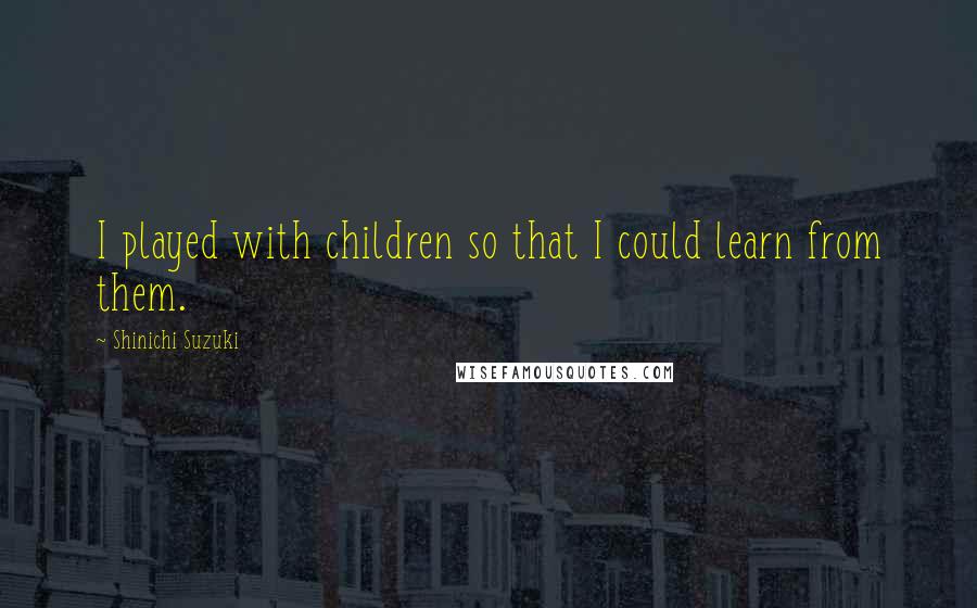 Shinichi Suzuki Quotes: I played with children so that I could learn from them.