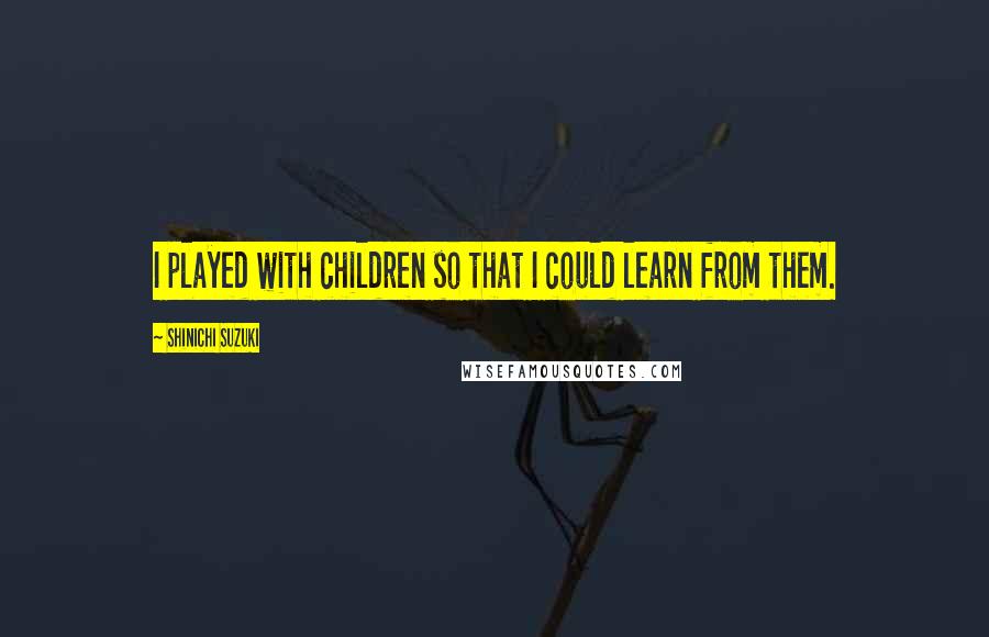 Shinichi Suzuki Quotes: I played with children so that I could learn from them.