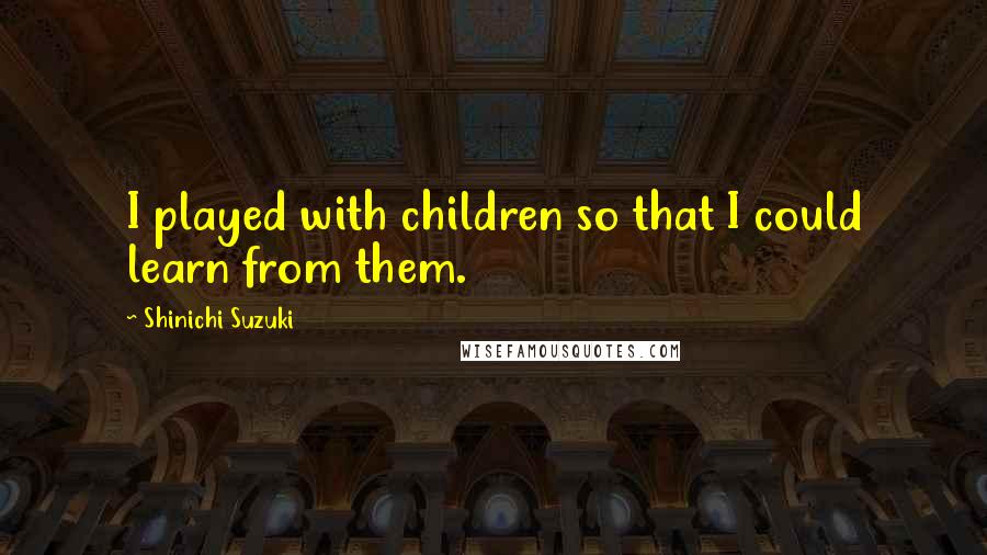 Shinichi Suzuki Quotes: I played with children so that I could learn from them.