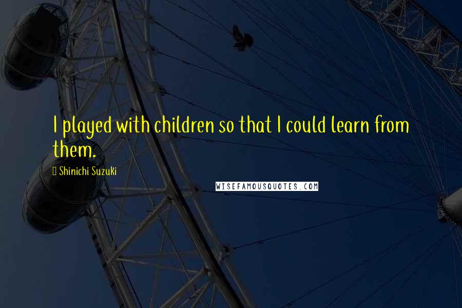 Shinichi Suzuki Quotes: I played with children so that I could learn from them.