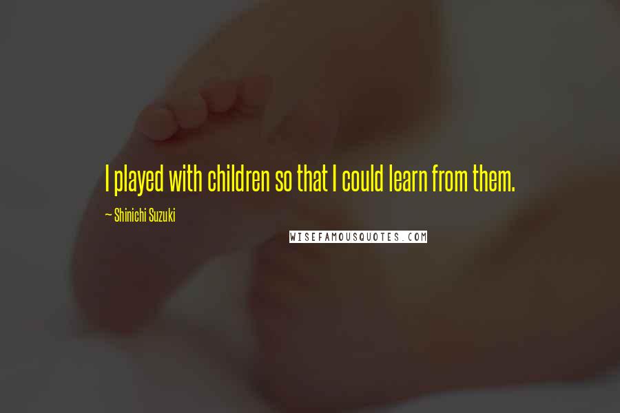Shinichi Suzuki Quotes: I played with children so that I could learn from them.