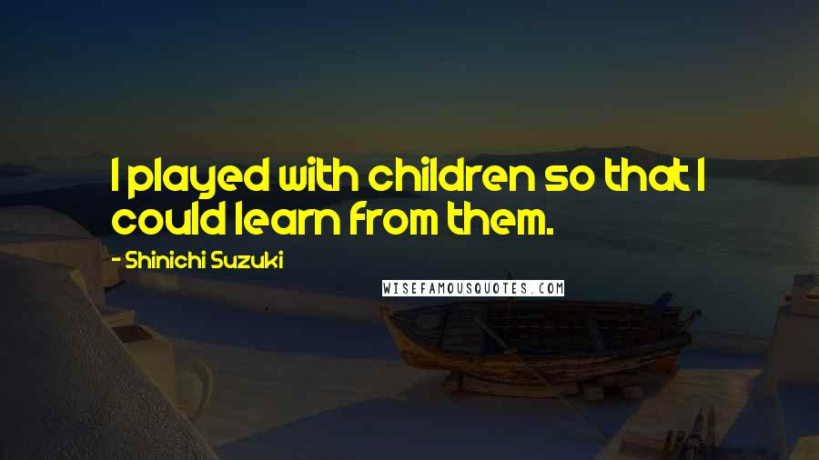 Shinichi Suzuki Quotes: I played with children so that I could learn from them.