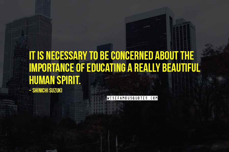 Shinichi Suzuki Quotes: It is necessary to be concerned about the importance of educating a really beautiful human spirit.