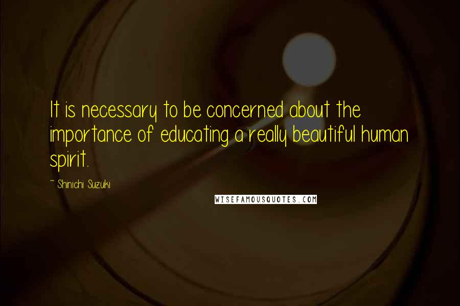 Shinichi Suzuki Quotes: It is necessary to be concerned about the importance of educating a really beautiful human spirit.