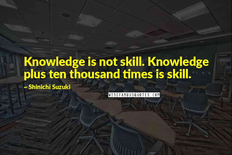 Shinichi Suzuki Quotes: Knowledge is not skill. Knowledge plus ten thousand times is skill.