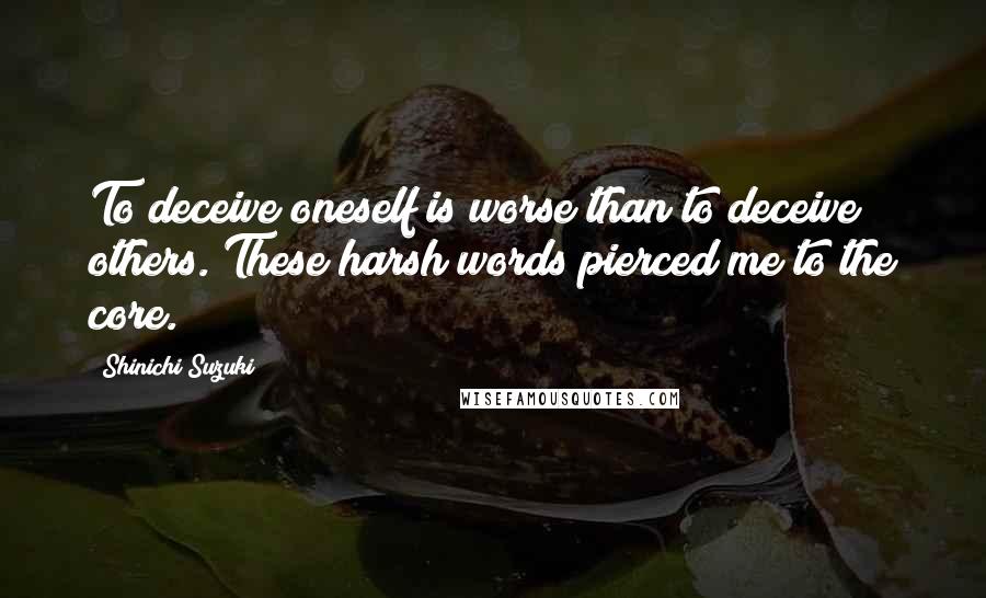 Shinichi Suzuki Quotes: To deceive oneself is worse than to deceive others. These harsh words pierced me to the core.