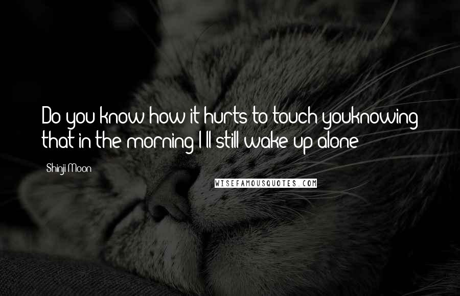 Shinji Moon Quotes: Do you know how it hurts to touch youknowing that in the morning I'll still wake up alone?