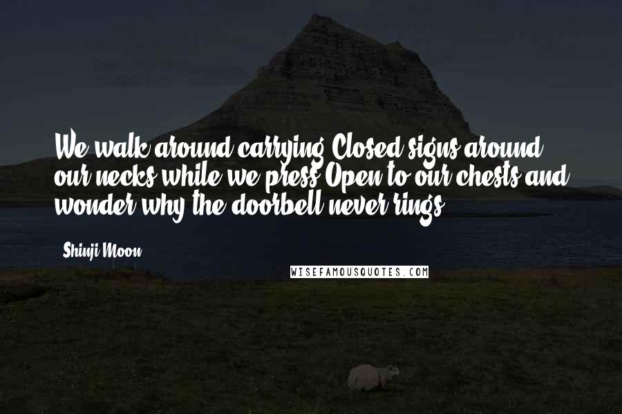 Shinji Moon Quotes: We walk around carrying Closed signs around our necks while we press Open to our chests and wonder why the doorbell never rings.
