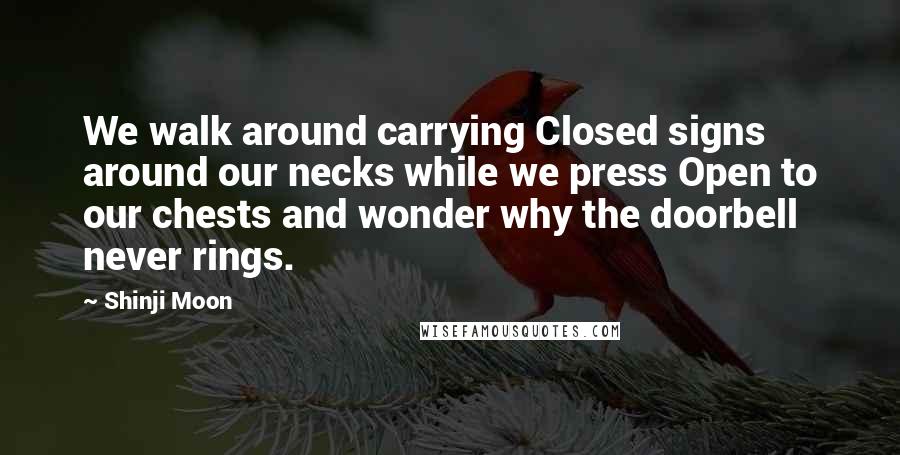 Shinji Moon Quotes: We walk around carrying Closed signs around our necks while we press Open to our chests and wonder why the doorbell never rings.