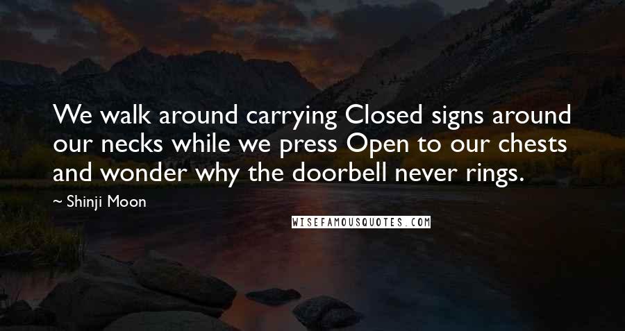 Shinji Moon Quotes: We walk around carrying Closed signs around our necks while we press Open to our chests and wonder why the doorbell never rings.