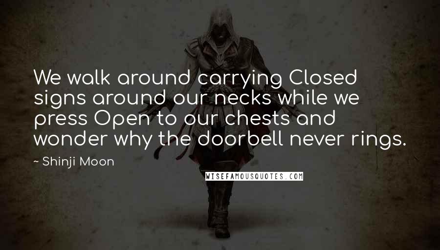 Shinji Moon Quotes: We walk around carrying Closed signs around our necks while we press Open to our chests and wonder why the doorbell never rings.