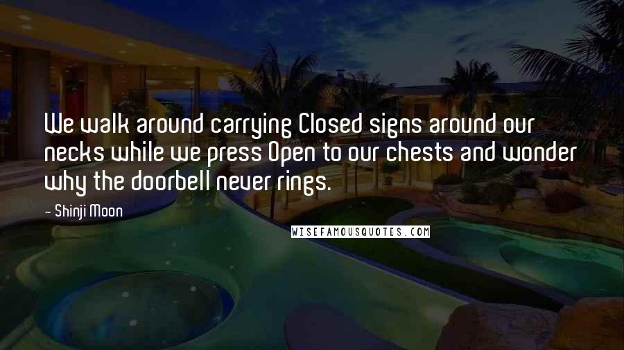 Shinji Moon Quotes: We walk around carrying Closed signs around our necks while we press Open to our chests and wonder why the doorbell never rings.