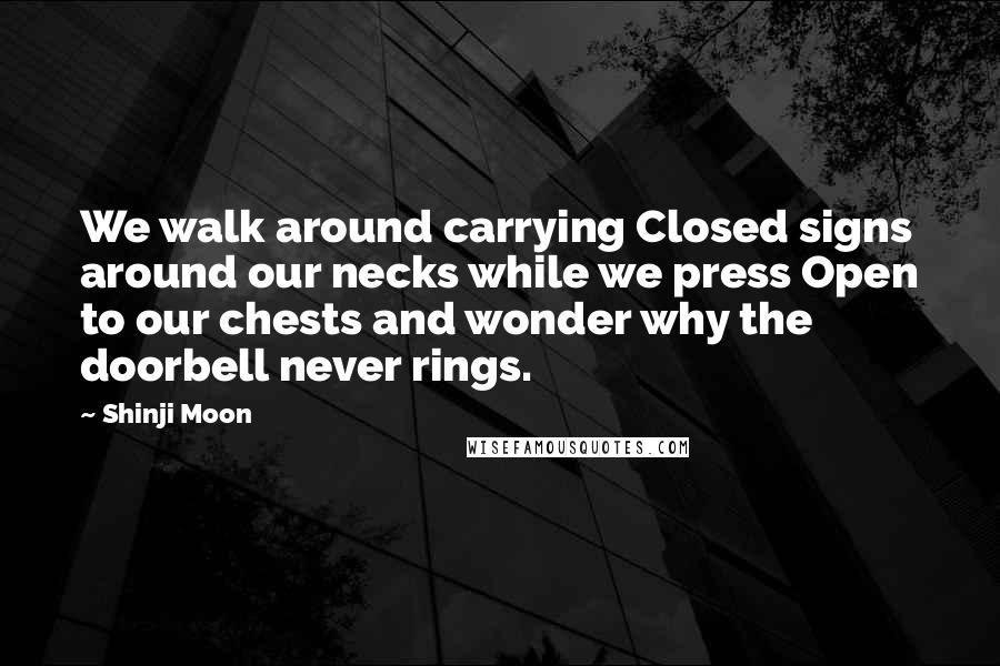 Shinji Moon Quotes: We walk around carrying Closed signs around our necks while we press Open to our chests and wonder why the doorbell never rings.
