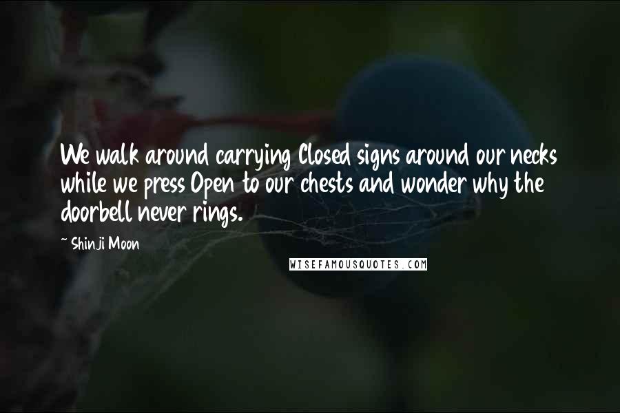 Shinji Moon Quotes: We walk around carrying Closed signs around our necks while we press Open to our chests and wonder why the doorbell never rings.
