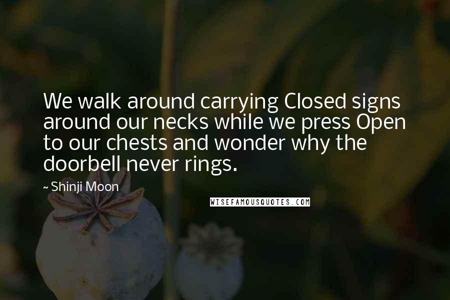Shinji Moon Quotes: We walk around carrying Closed signs around our necks while we press Open to our chests and wonder why the doorbell never rings.