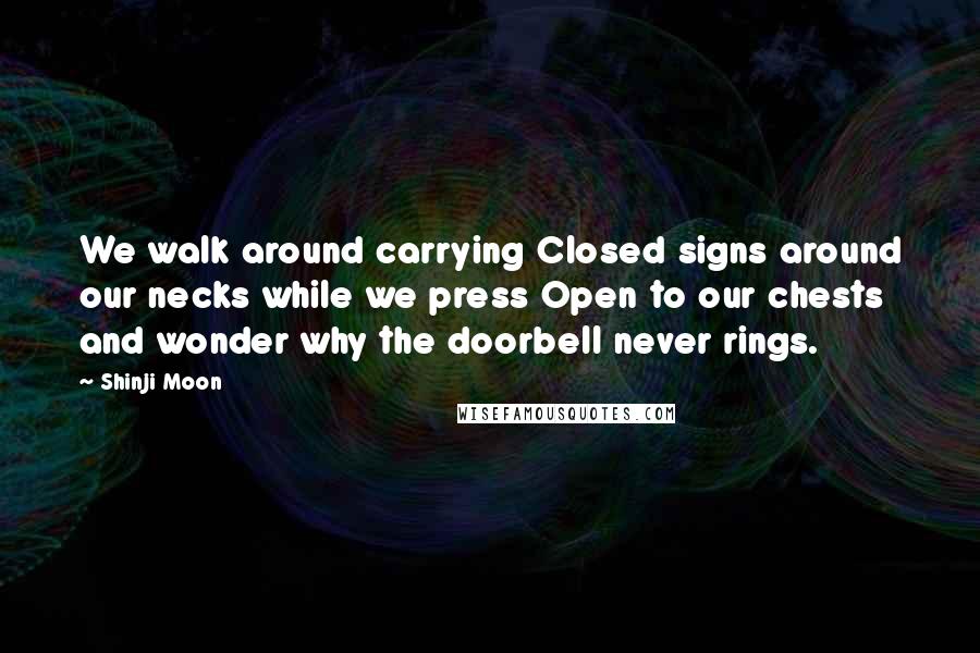Shinji Moon Quotes: We walk around carrying Closed signs around our necks while we press Open to our chests and wonder why the doorbell never rings.