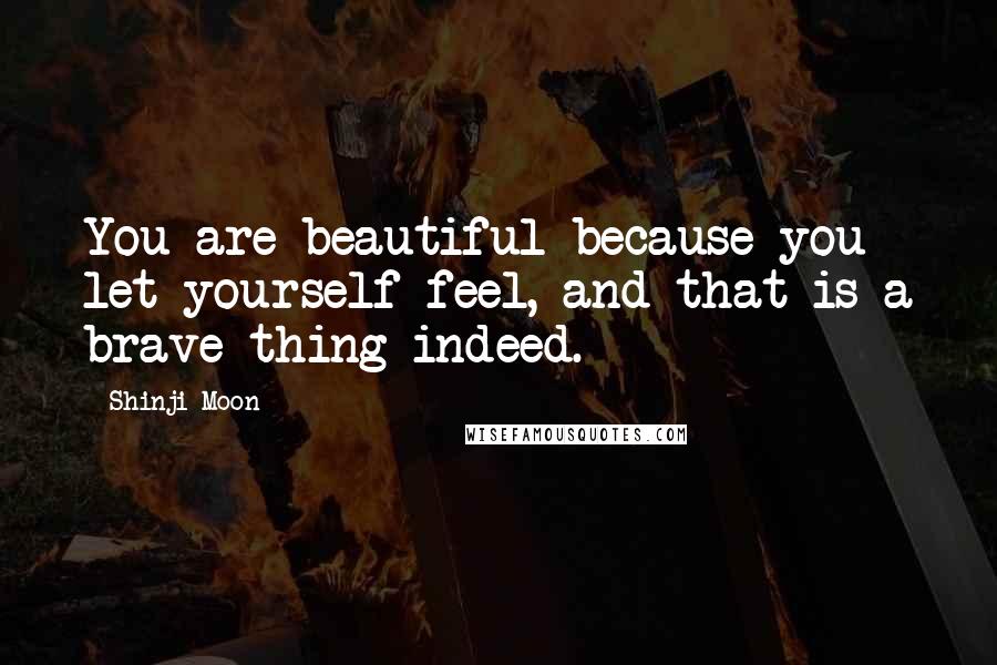 Shinji Moon Quotes: You are beautiful because you let yourself feel, and that is a brave thing indeed.