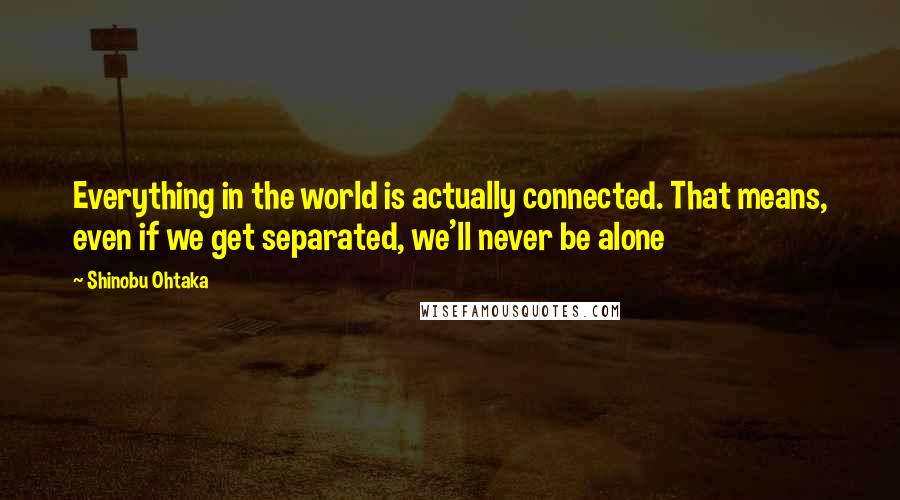 Shinobu Ohtaka Quotes: Everything in the world is actually connected. That means, even if we get separated, we'll never be alone