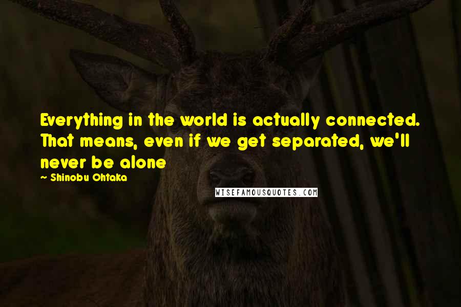 Shinobu Ohtaka Quotes: Everything in the world is actually connected. That means, even if we get separated, we'll never be alone