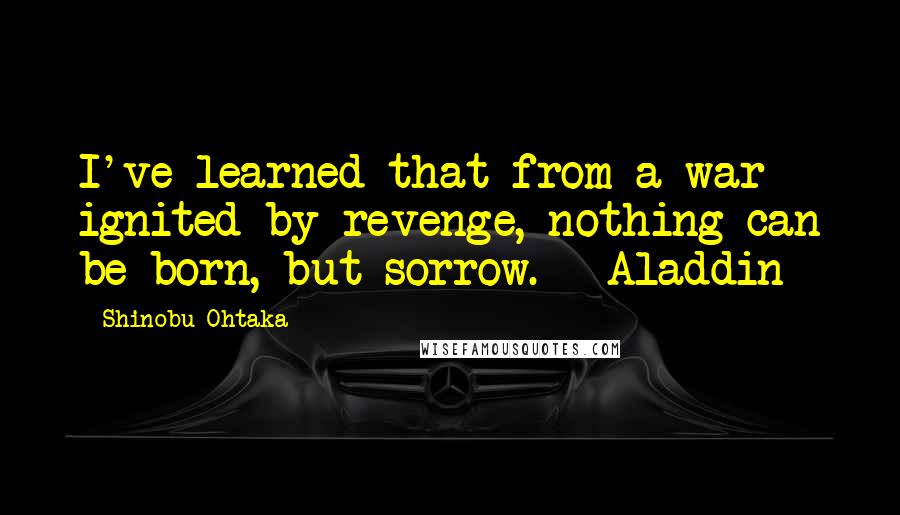 Shinobu Ohtaka Quotes: I've learned that from a war ignited by revenge, nothing can be born, but sorrow. - Aladdin