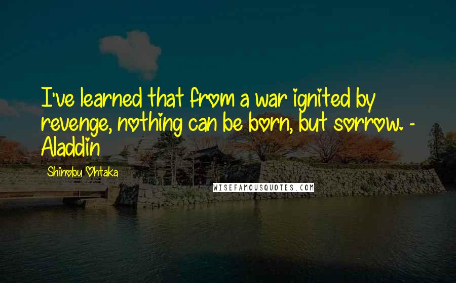 Shinobu Ohtaka Quotes: I've learned that from a war ignited by revenge, nothing can be born, but sorrow. - Aladdin