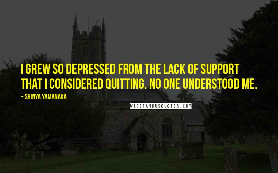 Shinya Yamanaka Quotes: I grew so depressed from the lack of support that I considered quitting. No one understood me.