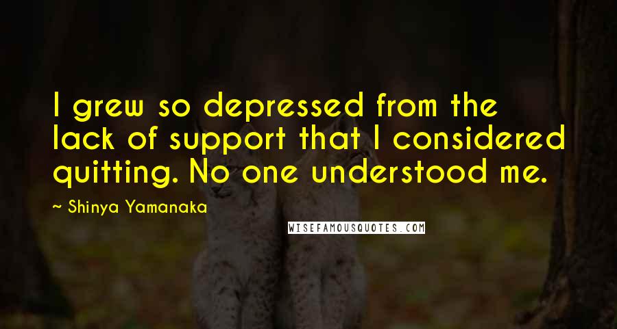 Shinya Yamanaka Quotes: I grew so depressed from the lack of support that I considered quitting. No one understood me.