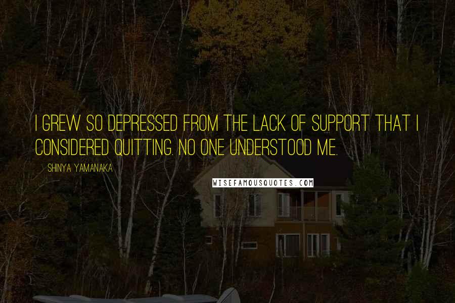 Shinya Yamanaka Quotes: I grew so depressed from the lack of support that I considered quitting. No one understood me.