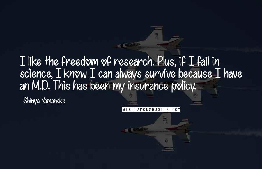 Shinya Yamanaka Quotes: I like the freedom of research. Plus, if I fail in science, I know I can always survive because I have an M.D. This has been my insurance policy.