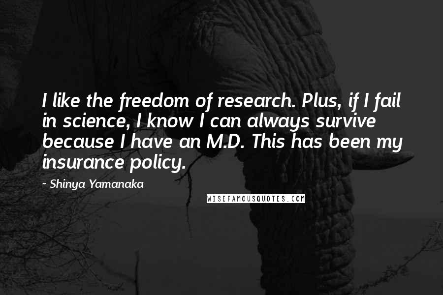 Shinya Yamanaka Quotes: I like the freedom of research. Plus, if I fail in science, I know I can always survive because I have an M.D. This has been my insurance policy.