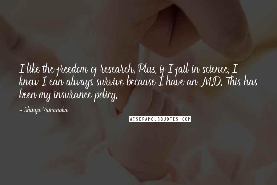 Shinya Yamanaka Quotes: I like the freedom of research. Plus, if I fail in science, I know I can always survive because I have an M.D. This has been my insurance policy.