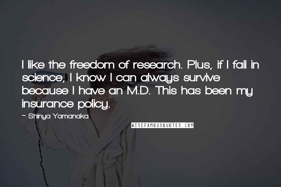 Shinya Yamanaka Quotes: I like the freedom of research. Plus, if I fail in science, I know I can always survive because I have an M.D. This has been my insurance policy.