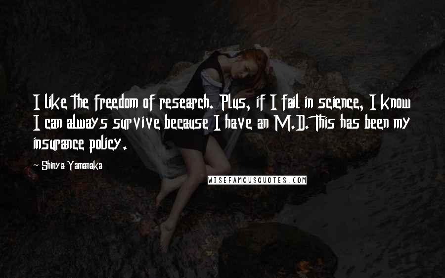 Shinya Yamanaka Quotes: I like the freedom of research. Plus, if I fail in science, I know I can always survive because I have an M.D. This has been my insurance policy.